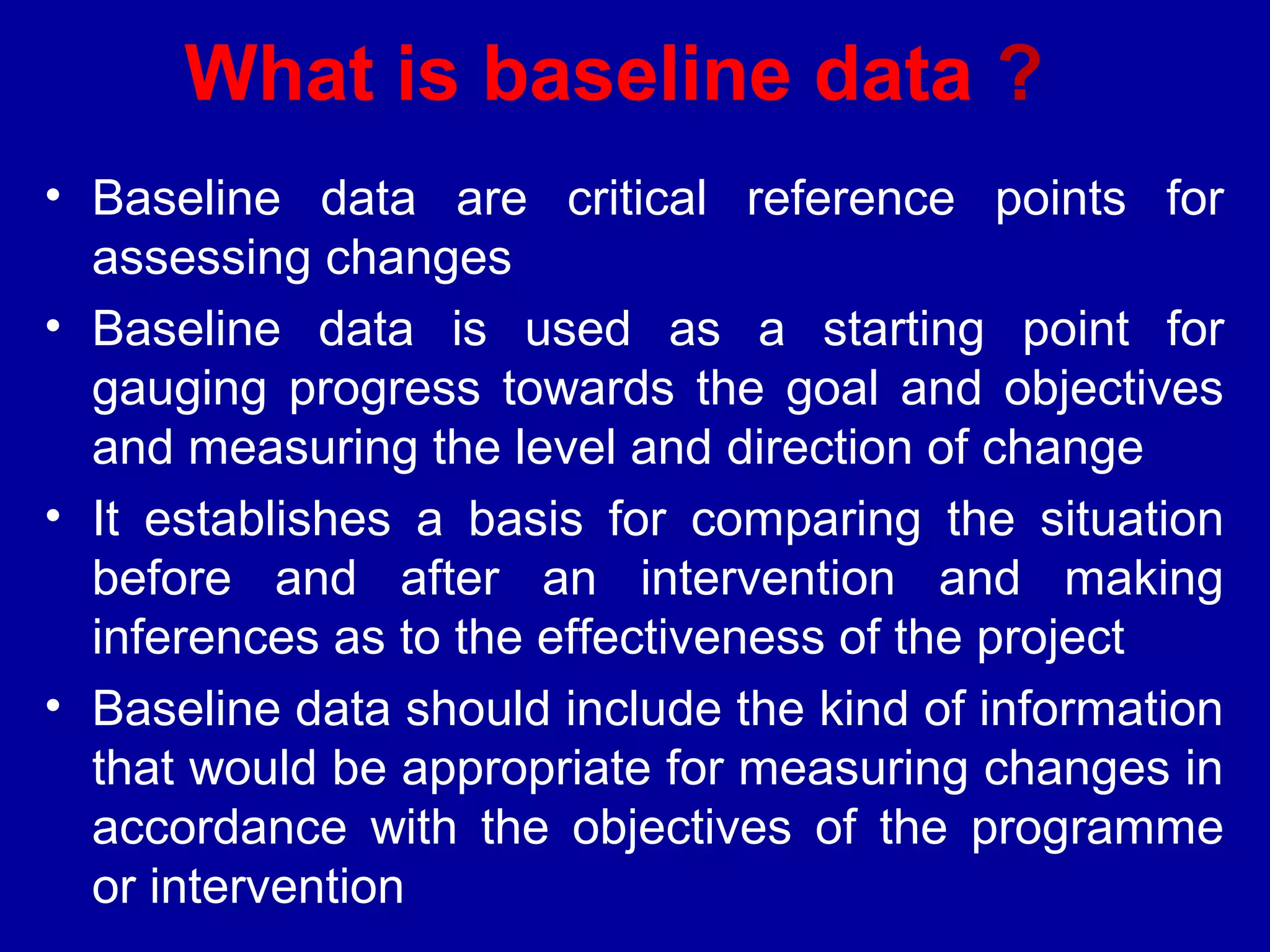 What is baseline data ?
• Baseline data are critical reference points for
  assessing changes
• Baseline data is used as a starting point for
  gauging progress towards the goal and objectives
  and measuring the level and direction of change
• It establishes a basis for comparing the situation
  before and after an intervention and making
  inferences as to the effectiveness of the project
• Baseline data should include the kind of information
  that would be appropriate for measuring changes in
  accordance with the objectives of the programme
  or intervention
 