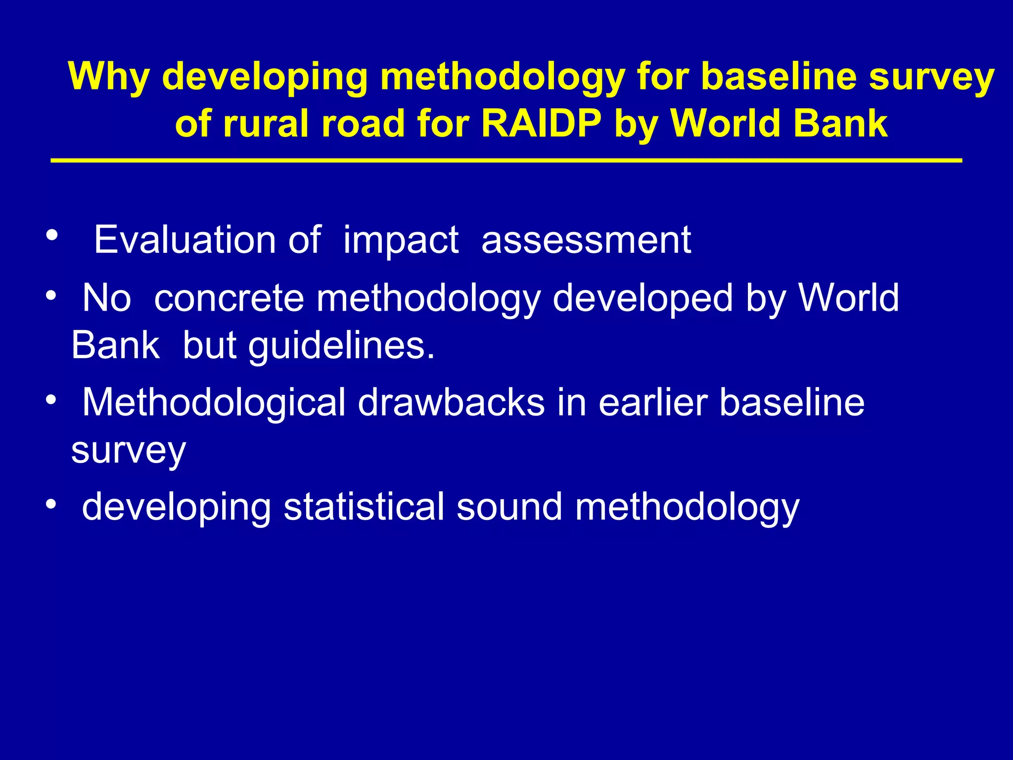 Why developing methodology for baseline survey
      of rural road for RAIDP by World Bank

• Evaluation of impact assessment
• No concrete methodology developed by World
  Bank but guidelines.
• Methodological drawbacks in earlier baseline
  survey
• developing statistical sound methodology
 