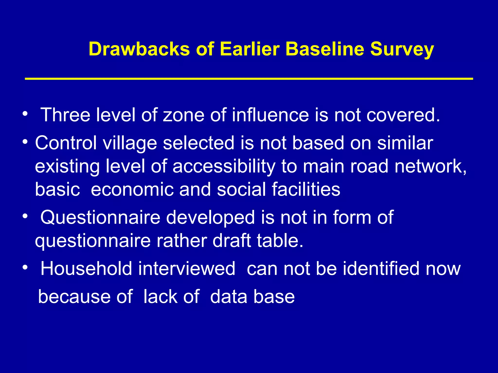 Drawbacks of Earlier Baseline Survey


• Three level of zone of influence is not covered.
• Control village selected is not based on similar
  existing level of accessibility to main road network,
  basic economic and social facilities
• Questionnaire developed is not in form of
  questionnaire rather draft table.
• Household interviewed can not be identified now
  because of lack of data base
 