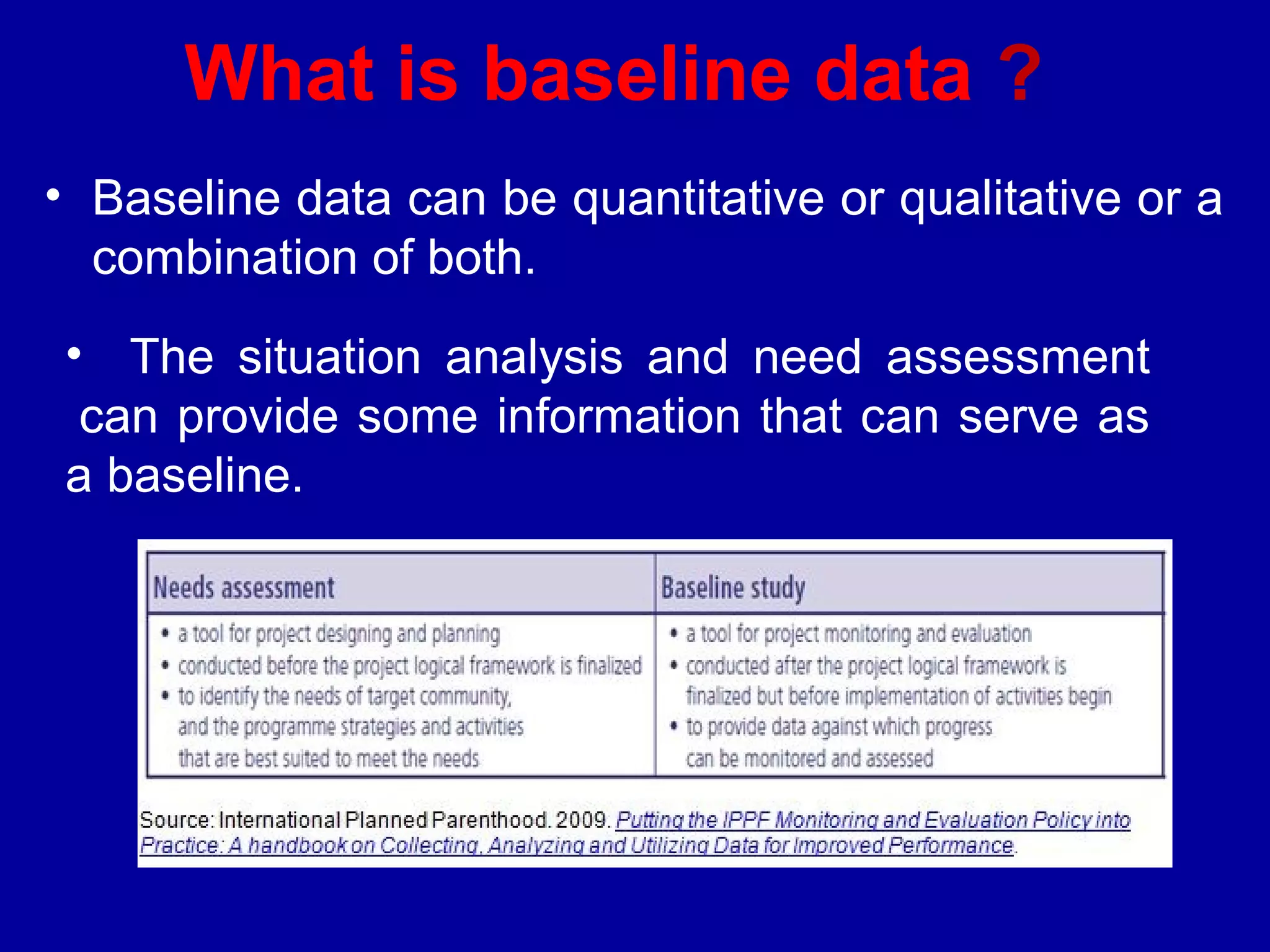 What is baseline data ?
• Baseline data can be quantitative or qualitative or a
  combination of both.
• The situation analysis and need assessment
 can provide some information that can serve as
a baseline.
 