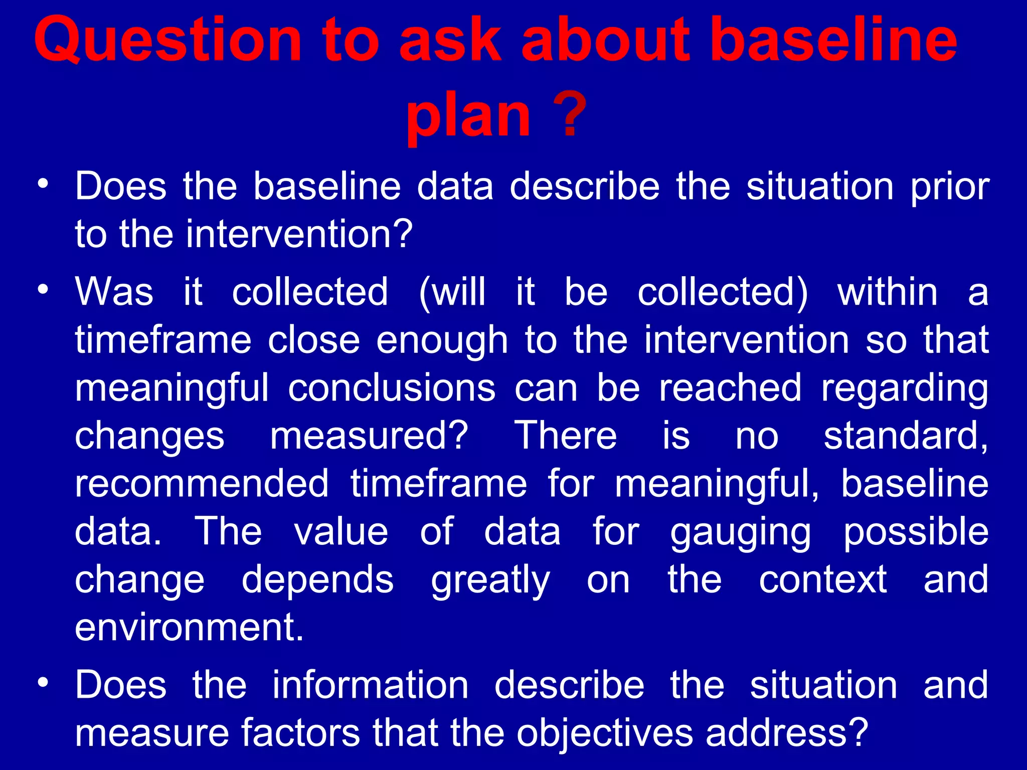 Question to ask about baseline
            plan ?
• Does the baseline data describe the situation prior
  to the intervention?
• Was it collected (will it be collected) within a
  timeframe close enough to the intervention so that
  meaningful conclusions can be reached regarding
  changes measured? There is no standard,
  recommended timeframe for meaningful, baseline
  data. The value of data for gauging possible
  change depends greatly on the context and
  environment.
• Does the information describe the situation and
  measure factors that the objectives address?
 