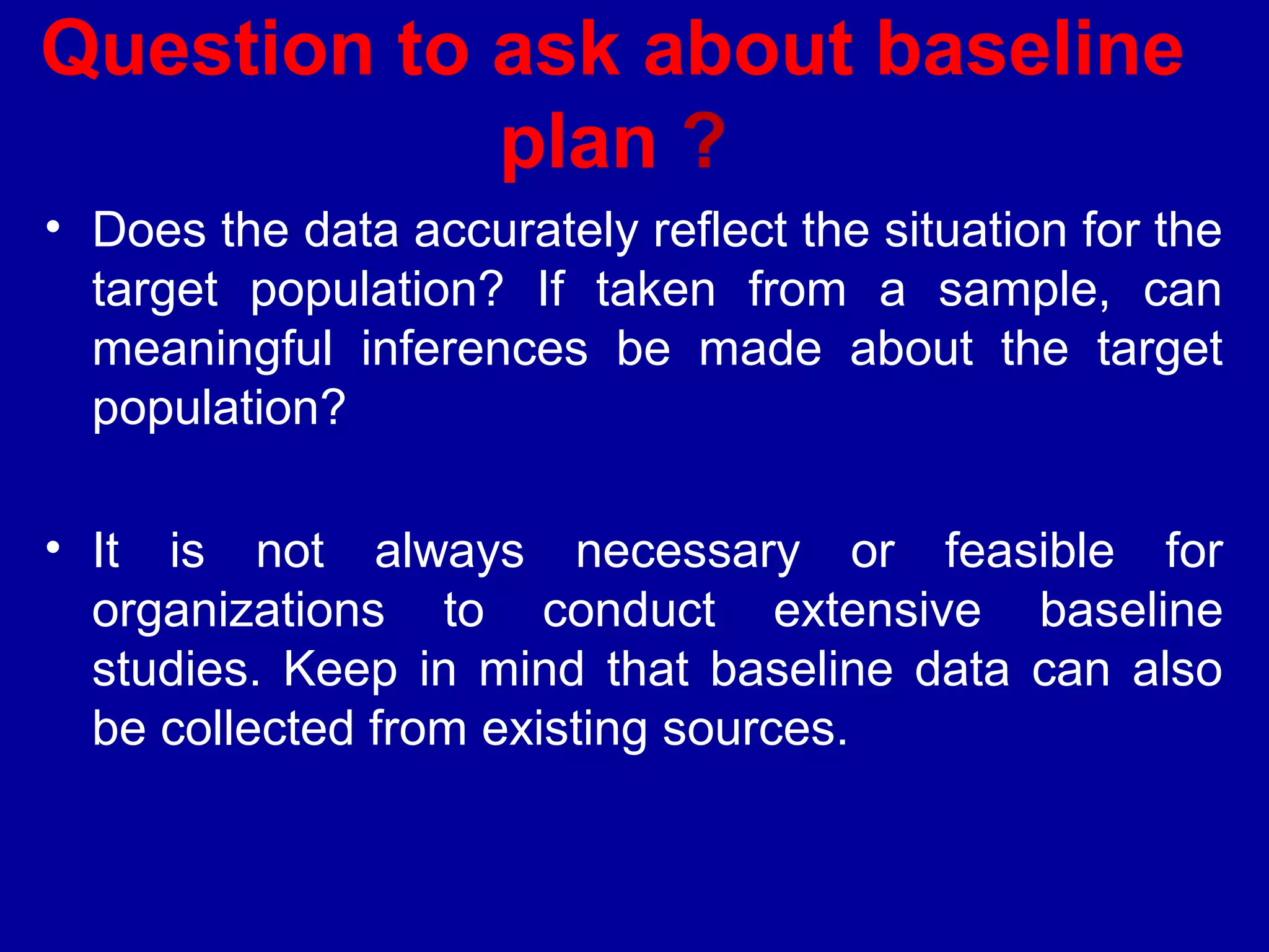 Question to ask about baseline
            plan ?
• Does the data accurately reflect the situation for the
  target population? If taken from a sample, can
  meaningful inferences be made about the target
  population?

• It is not always necessary or feasible for
  organizations to conduct extensive baseline
  studies. Keep in mind that baseline data can also
  be collected from existing sources.
 