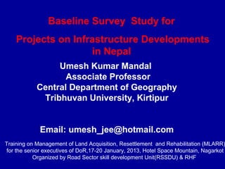 Baseline Survey Study for
    Projects on Infrastructure Developments
                    in Nepal
                 Umesh Kumar Mandal
                   Associate Professor
            Central Department of Geography
             Tribhuvan University, Kirtipur


             Email: umesh_jee@hotmail.com
Training on Management of Land Acquisition, Resettlement and Rehabilitation (MLARR)
for the senior executives of DoR,17-20 January, 2013, Hotel Space Mountain, Nagarkot
           Organized by Road Sector skill development Unit(RSSDU) & RHF
 
