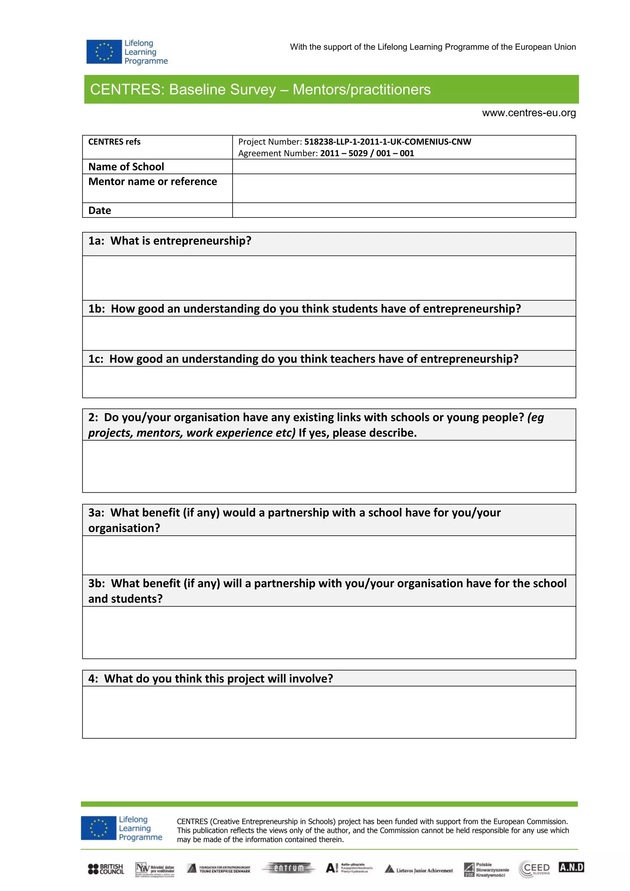 CENTRES: Baseline Survey – Mentors/practitioners
CENTRES (Creative Entrepreneurship in Schools) project has been funded with support from the European Commission.
This publication reflects the views only of the author, and the Commission cannot be held responsible for any use which
may be made of the information contained therein.
www.centres-eu.org
With the support of the Lifelong Learning Programme of the European Union
CENTRES refs Project Number: 518238-LLP-1-2011-1-UK-COMENIUS-CNW
Agreement Number: 2011 – 5029 / 001 – 001
Name of School
Mentor name or reference
Date
1a: What is entrepreneurship?
1b: How good an understanding do you think students have of entrepreneurship?
1c: How good an understanding do you think teachers have of entrepreneurship?
2: Do you/your organisation have any existing links with schools or young people? (eg
projects, mentors, work experience etc) If yes, please describe.
3a: What benefit (if any) would a partnership with a school have for you/your
organisation?
3b: What benefit (if any) will a partnership with you/your organisation have for the school
and students?
4: What do you think this project will involve?
