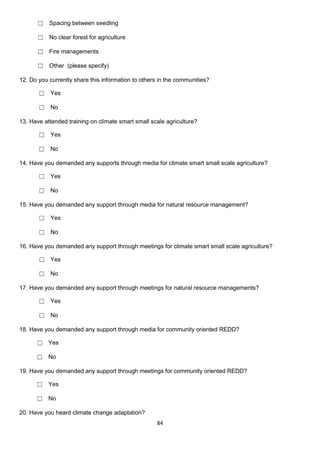 ☐ Spacing between seedling

      ☐ No clear forest for agriculture

      ☐ Fire managements

      ☐ Other (please specify)

12. Do you currently share this information to others in the communities?

       ☐ Yes

       ☐ No

13. Have attended training on climate smart small scale agriculture?

       ☐ Yes

       ☐ No

14. Have you demanded any supports through media for climate smart small scale agriculture?

       ☐ Yes

       ☐ No

15. Have you demanded any support through media for natural resource management?

       ☐ Yes

       ☐ No

16. Have you demanded any support through meetings for climate smart small scale agriculture?

       ☐ Yes

       ☐ No

17. Have you demanded any support through meetings for natural resource managements?

       ☐ Yes

       ☐ No

18. Have you demanded any support through media for community oriented REDD?

      ☐ Yes

      ☐ No

19. Have you demanded any support through meetings for community oriented REDD?

      ☐ Yes

      ☐ No

20. Have you heard climate change adaptation?
                                                    84
 