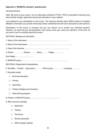 Appendix iv. MVIWATA members’ questionnaire

Informed Consent

Hello. My name is (your name). I am an Interviewer working for TFCG. TFCG is interested in learning more
about climate change, agriculture and poverty alleviation in your network.

I am grateful for your participation in this survey. The interview will take about 50/60 minutes to complete.
Whatever information you provide will be kept strictly confidential and will not be disclosed to other persons.

Participation in this survey is voluntary and you can choose not to answer any individual question.
However, we hope that you will participate in this survey since your views are important. At this time, do
you want to ask me anything about the survey?

SECTION I: Background Information

1. Name of the Interviewer…..……………………………..…………………………..

2. Name of the Interviewee ............................…………………………..…………….……

3. Date of the Interview .......……………………………………………………….…....

4. District………………Division…………Ward…………Village………….…

Sub-Village…………………………

5. MVIWATA group…………………………………………………………………….

SECTION II: Respondent Characteristics

6. Sex:Male….Female….Age (years)…………..Ethnic group……………….Language…….…...

7. Education levels

   ☐ No formal education

   ☐ Primary

   ☐ Secondary

   ☐ Tertiary (College and University )

   ☐ Adult learning program

8. Position in MVIWATA group……………………………………………

9. Main economic activities

      ☐ Agriculture

      ☐ Trading

      ☐ Tea house

      ☐ Alcohol production

      ☐ Others (please specify)

                                                      86
 