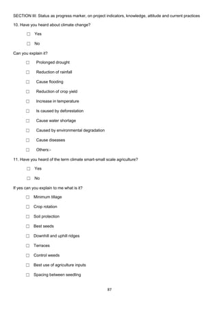 SECTION III: Status as progress marker, on project indicators, knowledge, attitude and current practices

10. Have you heard about climate change?

       ☐ Yes

       ☐ No

Can you explain it?

       ☐     Prolonged drought

       ☐     Reduction of rainfall

       ☐     Cause flooding

       ☐     Reduction of crop yield

       ☐     Increase in temperature

       ☐     Is caused by deforestation

       ☐     Cause water shortage

       ☐     Caused by environmental degradation

       ☐     Cause diseases

       ☐     Others:-

11. Have you heard of the term climate smart-small scale agriculture?

       ☐ Yes

       ☐ No

If yes can you explain to me what is it?

       ☐ Minimum tillage

       ☐ Crop rotation

       ☐ Soil protection

       ☐ Best seeds

       ☐ Downhill and uphill ridges

       ☐ Terraces

       ☐ Control weeds

       ☐ Best use of agriculture inputs

       ☐ Spacing between seedling


                                                    87
 