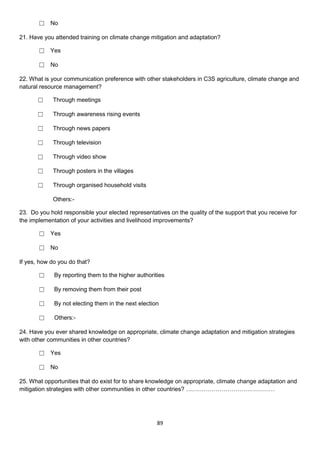 ☐ No

21. Have you attended training on climate change mitigation and adaptation?

       ☐ Yes

       ☐ No

22. What is your communication preference with other stakeholders in C3S agriculture, climate change and
natural resource management?

      ☐     Through meetings

      ☐     Through awareness rising events

      ☐     Through news papers

      ☐     Through television

      ☐     Through video show

      ☐     Through posters in the villages

      ☐     Through organised household visits

            Others:-

23. Do you hold responsible your elected representatives on the quality of the support that you receive for
the implementation of your activities and livelihood improvements?

       ☐ Yes

       ☐ No

If yes, how do you do that?

       ☐     By reporting them to the higher authorities

       ☐     By removing them from their post

       ☐     By not electing them in the next election

       ☐     Others:-

24. Have you ever shared knowledge on appropriate, climate change adaptation and mitigation strategies
with other communities in other countries?

       ☐ Yes

       ☐ No

25. What opportunities that do exist for to share knowledge on appropriate, climate change adaptation and
mitigation strategies with other communities in other countries? ………………………………………




                                                     89
 