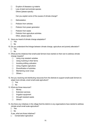 ☐      Eruption of diseases e.g malaria
   ☐      Loss of plant and animals species
          Others (please specify)

          Can you explain some of the causes of climate change?

   ☐      Deforestation

   ☐      Pollution from vehicles

   ☐      Pollution from power generation

   ☐      Pollution from waste
   ☐      Pollution from agriculture activities
          Other, please specify

9. Have you heard of climate change adaptation?
   ☐ Yes
   ☐ No
10. Do you understand the linkage between climate change, agriculture and poverty alleviation?
   ☐ Yes
   ☐ No
11. What are the initiatives that small-scale farmers have started on their own to address climate
    change impacts?
     ☐    Using crop resistant varieties
     ☐    Using mulching in their farms
     ☐    Avoiding shifting cultivation
     ☐    Using irrigation agriculture
     ☐    Diversification of activities
     ☐    Maintaining cover crops
     ☐    Others :-

12. Are you receiving and distributing resources from the districts to support small-scale farmers to
    adapt more climate, smart small scale agriculture?
     ☐ Yes
     ☐ No
13. What are those resources?
     ☐    Money
     ☐    Extension services
     ☐    Irrigation equipment
     ☐    Drought resistant seeds
     ☐    Others:-

14. Are there any initiatives in this village that the district or any organisations have started to address
    climate smart small scale agriculture?
   ☐ Yes
   ☐ No
    If yes, what are those initiatives?
   ☐      Conservation agriculture

                                                    91
 