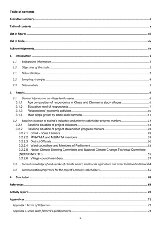 Table of contents

Executive summary ............................................................................................................................................... i

Table of contents ................................................................................................................................................. x

List of figures ..................................................................................................................................................... xii

List of tables ..................................................................................................................................................... xiv

Acknowledgements............................................................................................................................................ xv

1.      Introduction ................................................................................................................................................. 1
     1.1       Background information ................................................................................................................................... 1
     1.2       Objectives of the study ...................................................................................................................................... 1
     2.1       Data collection .................................................................................................................................................. 2
     2.2       Sampling strategies ........................................................................................................................................... 4
     2.3       Data analysis ..................................................................................................................................................... 5

3.      Results ......................................................................................................................................................... 6
     3.1    General information on village-level surveys .................................................................................................... 6
       3.1.1    Age composition of respondents in Kilosa and Chamwino study villages ..................................... 6
       3.1.2    Education level of respondents ............................................................................................................ 7
       3.1.3    Respondents’ economic activities ...................................................................................................... 10
       3.1.4    Main crops grown by small-scale farmers ........................................................................................ 11
     3.2    Baseline situation of project’s indicators and priority stakeholder progress markers .................................... 14
       3.2.1    Baseline situation of project indicators .............................................................................................. 14
       3.2.2    Baseline situation of project stakeholder progress markers .......................................................... 28
         3.2.2.1 Small - Scale Farmers ..................................................................................................................... 28
         3.2.2.2 MVIWATA and MJUMITA members .............................................................................................. 39
         3.2.2.3 District Officials ................................................................................................................................. 50
         3.2.2.4 Ward councillors and Members of Parliament ............................................................................. 53
         3.2.2.5 Nation Climate Steering Committee and National Climate Change Technical Committee
         (NCCSC/NCCTC) ............................................................................................................................................. 55
         3.2.2.6 Village council members ................................................................................................................. 57
     3.3       Current knowledge of and uptake of climate smart, small-scale agriculture and other livelihood initiatives 64
     3.4       Communication preference for the project’s priority stakeholders ................................................................ 65

4.      Conclusion.................................................................................................................................................. 68

References......................................................................................................................................................... 69

Activity report ................................................................................................................................................... 70

Appendices ........................................................................................................................................................ 71
     Appendix i: Terms of Reference................................................................................................................................... 71
     Appendix ii. Small-scale farmers’s questionnaires ...................................................................................................... 74

                                                                                         x
 