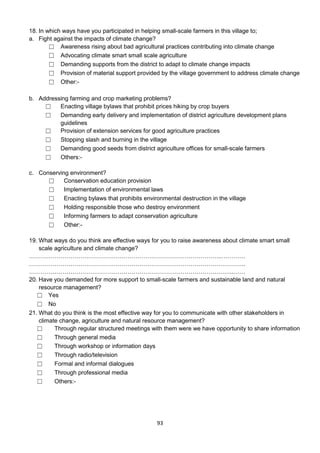 18. In which ways have you participated in helping small-scale farmers in this village to;
a. Fight against the impacts of climate change?
        ☐ Awareness rising about bad agricultural practices contributing into climate change
        ☐ Advocating climate smart small scale agriculture
        ☐ Demanding supports from the district to adapt to climate change impacts
        ☐ Provision of material support provided by the village government to address climate change
        ☐ Other:-

b. Addressing farming and crop marketing problems?
     ☐    Enacting village bylaws that prohibit prices hiking by crop buyers
     ☐    Demanding early delivery and implementation of district agriculture development plans
          guidelines
     ☐    Provision of extension services for good agriculture practices
     ☐    Stopping slash and burning in the village
     ☐    Demanding good seeds from district agriculture offices for small-scale farmers
     ☐    Others:-

c. Conserving environment?
      ☐     Conservation education provision
      ☐     Implementation of environmental laws
      ☐     Enacting bylaws that prohibits environmental destruction in the village
      ☐     Holding responsible those who destroy environment
      ☐     Informing farmers to adapt conservation agriculture
      ☐     Other:-

19. What ways do you think are effective ways for you to raise awareness about climate smart small
    scale agriculture and climate change?
……………………………………………………………………………………..…………
………………………………………………………………………………………………..
…………………………………………………………………………………………..……
20. Have you demanded for more support to small-scale farmers and sustainable land and natural
    resource management?
   ☐ Yes
   ☐ No
21. What do you think is the most effective way for you to communicate with other stakeholders in
    climate change, agriculture and natural resource management?
   ☐      Through regular structured meetings with them were we have opportunity to share information
   ☐      Through general media
   ☐      Through workshop or information days
   ☐      Through radio/television
   ☐      Formal and informal dialogues
   ☐      Through professional media
   ☐      Others:-




                                                93
 