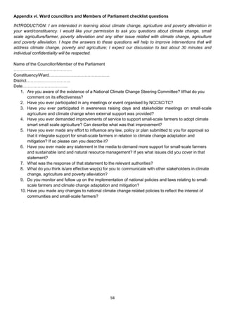 Appendix vi. Ward councillors and Members of Parliament checklist questions

INTRODUCTION: I am interested in learning about climate change, agriculture and poverty alleviation in
your ward/constituency. I would like your permission to ask you questions about climate change, small
scale agriculture/farmer, poverty alleviation and any other issue related with climate change, agriculture
and poverty alleviation. I hope the answers to these questions will help to improve interventions that will
address climate change, poverty and agriculture; I expect our discussion to last about 30 minutes and
individual confidentiality will be respected.

Name of the Councillor/Member of the Parliament
……………………………………
Constituency/Ward………………………………….….
District…………………………..
Date…………………………...
    1. Are you aware of the existence of a National Climate Change Steering Committee? What do you
        comment on its effectiveness?
    2. Have you ever participated in any meetings or event organised by NCCSC/TC?
    3. Have you ever participated in awareness raising days and stakeholder meetings on small-scale
        agriculture and climate change when external support was provided?
    4. Have you ever demanded improvements of service to support small-scale farmers to adopt climate
        smart small scale agriculture? Can describe what was that improvement?
    5. Have you ever made any effort to influence any law, policy or plan submitted to you for approval so
        that it integrate support for small-scale farmers in relation to climate change adaptation and
        mitigation? If so please can you describe it?
    6. Have you ever made any statement in the media to demand more support for small-scale farmers
        and sustainable land and natural resource management? If yes what issues did you cover in that
        statement?
    7. What was the response of that statement to the relevant authorities?
    8. What do you think is/are effective way(s) for you to communicate with other stakeholders in climate
        change, agriculture and poverty alleviation?
    9. Do you monitor and follow up on the implementation of national policies and laws relating to small-
        scale farmers and climate change adaptation and mitigation?
    10. Have you made any changes to national climate change related policies to reflect the interest of
        communities and small-scale farmers?




                                                    94
 
