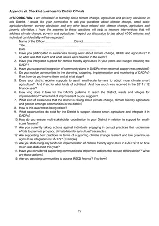 Appendix vii. Checklist questions for District Officials

INTRODUCTION: I am interested in learning about climate change, agriculture and poverty alleviation in
this District. I would like your permission to ask you questions about climate change, small scale
agriculture/farmer, poverty alleviation and any other issue related with climate change, agriculture and
poverty alleviation. I hope the answers to these questions will help to improve interventions that will
address climate change, poverty and agriculture; I expect our discussion to last about 40/50 minutes and
individual confidentiality will be respected.
        Name of the Officer…………………………District……………………..…
        Title…………………………………………………………………..…………
        Date………………………………………………………………………………
    1. Have you participated in awareness raising event about climate change, REDD and agriculture? If
        so what was that event and what issues were covered in the event?
    2. Have you integrated support for climate friendly agriculture in your plans and budget including the
        DADP?
    3. Have you supported integration of community plans in DADPs when external support was provided?
    4. Do you involve communities in the planning, budgeting, implementation and monitoring of DADPs?
        If so, how do you involve them and at what stage?
    5. Does your district receive supports to assist small-scale farmers to adopt more climate smart
        agriculture? And if so, for what kinds of activities? And how much was received in the 2011 / 12
        finance year?
    6. How long does it take for the DADPs guideline to reach the District, wards and villages for
        implementation? What kind of improvement do you suggest?
    7. What kind of awareness that the district is raising about climate change, climate friendly agriculture
        and gender amongst communities in the district?
    8. How is this awareness being raised?
    9. What opportunities do exist for the District to support climate smart agriculture and integrate it in
        DADPs?
    10. How do you ensure multi-stakeholder coordination in your District in relation to support for small-
        scale farmers?
    11. Are you currently taking actions against individuals engaging in corrupt practices that undermine
        efforts to promote pro-poor, climate-friendly agriculture? (example)
    12. Are supporting best practices in terms of supporting climate change resilient and low greenhouse
        agriculture integration in DADPs? (example)
    13. Are you disbursing any funds for implementation of climate friendly agriculture in DADPs? If so how
        much was disbursed this year?
    14. Have you considered supporting communities to implement actions that reduce deforestation? What
        are those actions?
    15. Are you assisting communities to access REDD finance? If so how?




                                                     95
 