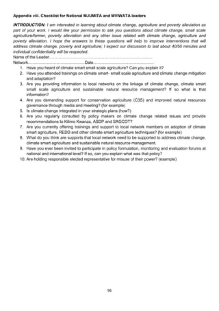 Appendix viii. Checklist for National MJUMITA and MVIWATA leaders

INTRODUCTION: I am interested in learning about climate change, agriculture and poverty alleviation as
part of your work. I would like your permission to ask you questions about climate change, small scale
agriculture/farmer, poverty alleviation and any other issue related with climate change, agriculture and
poverty alleviation. I hope the answers to these questions will help to improve interventions that will
address climate change, poverty and agriculture; I expect our discussion to last about 40/50 minutes and
individual confidentiality will be respected.
Name of the Leader………………………………………………………………..…
Network……………………………………Date………………………………………
    1. Have you heard of climate smart small scale agriculture? Can you explain it?
    2. Have you attended trainings on climate smart- small scale agriculture and climate change mitigation
        and adaptation?
    3. Are you providing information to local networks on the linkage of climate change, climate smart
        small scale agriculture and sustainable natural resource management? If so what is that
        information?
    4. Are you demanding support for conservation agriculture (C3S) and improved natural resources
        governance through media and meeting? (for example)
    5. Is climate change integrated in your strategic plans (how?)
    6. Are you regularly consulted by policy makers on climate change related issues and provide
        recommendations to Kilimo Kwanza, ASDP and SAGCOT?
    7. Are you currently offering trainings and support to local network members on adoption of climate
        smart agriculture, REDD and other climate smart agriculture techniques? (for example)
    8. What do you think are supports that local network need to be supported to address climate change,
        climate smart agriculture and sustainable natural resource management.
    9. Have you ever been invited to participate in policy formulation, monitoring and evaluation forums at
        national and international level? If so, can you explain what was that policy?
    10. Are holding responsible elected representative for misuse of their power? (example)




                                                    96
 