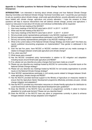 Appendix ix. Checklist questions for National Climate Change Technical and Steering Committee
Chairperson

INTRODUCTION: I am interested in learning about climate change and how National Climate Change
Steering Committee and National Climate Change Technical Committee work. I would like your permission
to ask you questions about climate change, small scale agriculture/farmer, poverty alleviation and any other
issue related with climate change, agriculture and poverty alleviation. I hope the answers to these
questions will help to improve interventions that will address climate change, poverty and agriculture; I
expect our discussion to last about 30 minutes and individual confidentiality will be respected.
    1. When was the last meeting of the NCCSC?
    2. How many meetings of the NCCSC were held in 2012? In 2011? In 2010?
    3. When was the last meeting of the NCCTC?
    4. How many meetings of the NCCTC were held in 2012? In 2011? In 2010?
    5. Did any private sector representatives participate in any NCCSC meetings in 2012?
    6. Did any research institution representatives participate in any NCCSC meetings in 2012?
    7. Did any civil society representatives participate in any NCCSC meetings in 2012?
    8. What is the current status of the National Climate Change Strategy and Action plan? Are there any
        reports published documenting progresses on implementation? How gender is addressed in the
        NCCS?
    9. Over the last five years, have NCCSC or NCCSC members carried out any media coverage in
        relation to linkages between small-scale agriculture and climate change?
    10. If so, when was this?
    11. What issues were covered?
    12. Has the NCCSC considered policy harmonisation in relation to CC mitigation and adaptation
        including issues around Small-scale agriculture and REDD?
    13. If so, please can you describe any policy changes that have been made as a result?
    14. Please can you describe any meetings hosted by NCCSC for communities, to provide inputs on the
        National Climate Change strategy?
    15. Please can you describe any meetings hosted by NCCSC for civil society organisations to provide
        inputs on the National Climate Change strategy?
    16. Have NCCSC representatives participate in civil society events related to linkages between Small-
        scale agriculture, climate change and REDD?
    17. Has the NCCTC provided technical support to the Ministry of Agriculture on measures needed to
        ensure that the Agriculture Sector Development programme effectively promotes pro-poor, climate
        change mitigation and adaptation?
    18. Has the NCCTC provided any information resources on climate friendly agriculture for distribution to
        Local Government with the District Agricultural Development plan guidelines?
    19. Does the NCCSC or the NCCTC have any plans or programmes currently in place to improve
        adaptation for small-scale farmers? Please can you describe these?
    20. Does the NCCSC or the NCCTC have any plans or programmes currently in place to enhance
        linkages between climate change adaptation and mitigation?




                                                    97
 
