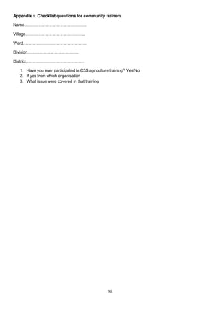Appendix x. Checklist questions for community trainers

Name……………………………………….

Village……………………………………..

Ward………………………………………..

Division………………………………..

District…………………………………….

   1. Have you ever participated in C3S agriculture training? Yes/No
   2. If yes from which organisation
   3. What issue were covered in that training




                                                  98
 