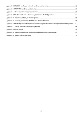 Appendix iii. MJUMITA local areas network members’ questionnaire ....................................................................... 82
Appendix iv. MVIWATA members’ questionnaire ....................................................................................................... 86
Appendix v. Village Council members’ questionnaire ................................................................................................. 90
Appendix vi. Ward councillors and Members of Parliament checklist questions ........................................................ 94
Appendix vii. Checklist questions for District Officials................................................................................................. 95
Appendix viii. Checklist for National MJUMITA and MVIWATA leaders ..................................................................... 96
Appendix ix. Checklist questions for National Climate Change Technical and Steering Committee Chairperson ...... 97
Appendix x. Checklist questions for community trainers ............................................................................................ 98
Appendix xi. Village profiles ........................................................................................................................................ 99
Appendix xii. The list of respondents interviewed and administered questionnaires ............................................... 105
Appendix xiii. Wealth ranking indicators .................................................................................................................. 110




                                                                                 xi
 