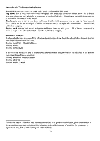 Appendix xiii. Wealth ranking indicators

Households are categorized into three ranks using locally specific indicators:
Top rank: own a brick wall house with corrugated iron sheet roof and with cement floor. All of these
characteristics must be in place for a household to be classified within this category subject to the presence
of additional variables as listed below.
Middle rank: own or rent a mud brick wall house thatched with grass and may or may not have cement
floor. Some but not necessarily all of these characteristics must be in place for a household to be classified
within this category.
Bottom rank: own or rent a mud and poles wall house thatched with grass. All of these characteristics
must be in place for a household to be classified within this category.

Additional variables1
If a household meets any one of the following characteristics, they should be classified as being in the top
rank regardless of house structure:
Owning more than 100 coconut trees
Owning a shop
Owning a motorcycle

If a household meets any one of the following characteristics, they should not be classified in the bottom
rank regardless of house structure:
Owning more than 30 coconut trees
Owning a bicycle
Owning a shop or kiosk




1
 Whilst the size of a farm has also been recommended as a good wealth indicator, given the intention of
the project to encourage agricultural intensification and avoid clearance of forest for the expansion of
agricultural land, size of land holding has been excluded.

                                                     110
 