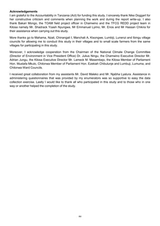 Acknowledgements
I am grateful to the Accountability in Tanzania (Act) for funding this study. I sincerely thank Nike Doggart for
her constructive criticism and comments when planning the work and during the report write-up. I also
thank Bakari Mongo, the TOAM field project officer in Chamwino and the TFCG REDD project team in
Kilosa namely Mr. Shadrack Yoash Nyungwa, Mr Emmanuel Lyimo, Mr. Enos and Mr Hassan Chikira for
their assistance when carrying out this study.

More thanks go to Mahama, Nzali, Chinangali I, Manchali A, Kisongwe, Lumbiji, Lunenzi and Ibingu village
councils for allowing me to conduct this study in their villages and to small scale farmers from the same
villages for participating in this study.

Moreover, I acknowledge cooperation from the Chairman of the National Climate Change Committee
(Director of Environment in Vice President Office) Dr. Julius Ningu, the Chamwino Executive Director Mr.
Adrian Jungu, the Kilosa Executive Director Mr. Lameck M. Masembejo, the Kilosa Member of Parliament
Hon. Mustafa Mkulo, Chilonwa Member of Parliament Hon. Ezekiah Chibulunje and Lumbuji, Lumuma, and
Chilonwa Ward Councils.

I received great collaboration from my assistants Mr. David Maleko and Mr. Njabha Lyatura. Assistance in
administering questionnaires that was provided by my enumerators was so supportive to easy the data
collection exercise. Lastly I would like to thank all who participated in this study and to those who in one
way or another helped the completion of the study.




                                                      xv
 
