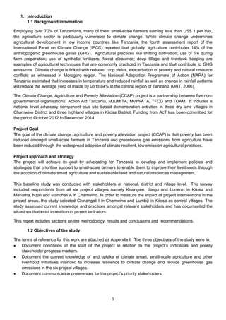 1. Introduction
      1.1 Background information

Employing over 70% of Tanzanians, many of them small-scale farmers earning less than US$ 1 per day,
the agriculture sector is particularly vulnerable to climate change. While climate change undermines
agricultural development in low income countries like Tanzania, the fourth assessment report of the
International Panel on Climate Change (IPCC) reported that globally, agriculture contributes 14% of the
anthropogenic greenhouse gases (GHG). Agricultural practices like shifting cultivation; use of fire during
farm preparation; use of synthetic fertilizers; forest clearance; deep tillage and livestock keeping are
examples of agricultural techniques that are commonly practiced in Tanzania and that contribute to GHG
emissions. Climate change is linked with reduced crop yields, exacerbation of poverty and natural resource
conflicts as witnessed in Morogoro region. The National Adaptation Programme of Action (NAPA) for
Tanzania estimated that increases in temperature and reduced rainfall as well as change in rainfall patterns
will reduce the average yield of maize by up to 84% in the central region of Tanzania (URT, 2006).

The Climate Change, Agriculture and Poverty Alleviation (CCAP) project is a partnership between five non-
governmental organisations: Action Aid Tanzania, MJUMITA, MVIWATA, TFCG and TOAM. It includes a
national level advocacy component plus site based demonstration activities in three dry land villages in
Chamwino District and three highland villages in Kilosa District. Funding from AcT has been committed for
the period October 2012 to December 2014.

Project Goal
The goal of the climate change, agriculture and poverty alleviation project (CCAP) is that poverty has been
reduced amongst small-scale farmers in Tanzania and greenhouse gas emissions from agriculture have
been reduced through the widespread adoption of climate resilient, low emission agricultural practices.

Project approach and strategy
The project will achieve its goal by advocating for Tanzania to develop and implement policies and
strategies that prioritise support to small-scale farmers to enable them to improve their livelihoods through
the adoption of climate smart agriculture and sustainable land and natural resources management.

This baseline study was conducted with stakeholders at national, district and village level. The survey
included respondents from all six project villages namely Kisongwe, Ibingu and Lunenzi in Kilosa and
Mahama, Nzali and Manchali A in Chamwino. In order to measure the impact of project interventions in the
project areas, the study selected Chinangali I in Chamwino and Lumbiji in Kilosa as control villages. The
study assessed current knowledge and practices amongst relevant stakeholders and has documented the
situations that exist in relation to project indicators.

This report includes sections on the methodology, results and conclusions and recommendations.

       1.2 Objectives of the study

The terms of reference for this work are attached as Appendix I. The three objectives of the study were to:
 Document conditions at the start of the project in relation to the project’s indicators and priority
    stakeholder progress markers.
 Document the current knowledge of and uptake of climate smart, small-scale agriculture and other
    livelihood initiatives intended to increase resilience to climate change and reduce greenhouse gas
    emissions in the six project villages.
 Document communication preferences for the project’s priority stakeholders.




                                                     1
 