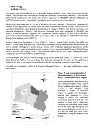 2. Methodology
      2.1 Data collection

The survey used both qualitative and quantitative methods including direct observations and literature
review. The qualitative data was collected through structured and key informant interviews. These involved
administering questionnaires to small-scale farmers (Appendix ii), MJUMITA networks (Appendix iii),
MVIWATA group members (Appendix iv) and Village government members (Appendix v).

Key informant interviews were conducted to ward councillors and Member of Parliaments (Appendix vi ),
Districts officials (Appendix vii) whose works are directly related with climate change, conservation and
agriculture (District Executive Directors, District Natural Resource Officers and District Agriculture and
Livestock Development Officers). Key informant interviews were also conducted to MJUMITA and
MVIWATA National Leaders (Appendix viii), community trainers (appendix x) and to the Director of
Environment in the Vice President’s Office (Appendix ix) who is the Chairperson of the National Climate
Change Technical Committee (NCCTC).

Districts’ Agriculture Development Plans (DADPs), Districts’ annual DADP reports, MJUMITA and
MVIWATA institutional strategies and District social economic profiles were reviewed to understand the
current situation with regards to climate change, climate smart-small scale agriculture, poverty and climate
change adaptation and mitigation in the study areas and their integration in DADPs and in MJUMITA and
MVIWATA institutional strategic plans. Quantitative data were collected from project village governments
using village government members’ questionnaires.

The study began with a review of the strategic plans for MJUMITA and MVIWATA, DADPs and District
Social Economic Profiles. The survey team then collected background information on the eight villages
(Appendix xii) prior to the commencement of data collection through interviews with stakeholders.

The study was conducted in Kilosa and Chamwino Districts (Figure 1) in Morogoro and Dodoma regions
respectively.

                                                                    Figure 1. Map showing location of
                                                                    Chamwino district in Dodoma and
                                                                    Kilosa District in Morogoro Region.

                                                                    Specifically the study was conducted in
                                                                    CCAP project villages namely Lunenzi,
                                                                    Ibingu, and Kisongwe villages in Kilosa
                                                                    (Figure 2) and Mahama, Nzali,
                                                                    Manchali A villages in Chamwino
                                                                    (Figure 3). Lumbiji and Chinangali I
                                                                    villages were selected as control
                                                                    villages in Kilosa and Chamwino
                                                                    respectively (Figure 2 and 3). The
                                                                    selection of these control villages was
                                                                    based on the criteria that these villages
                                                                    are in the same agro-ecological zone
                                                                    as the project villages and do not have
                                                                    and will not have the same project
                                                                    intervention during the lifetime of the
                                                                    project.



                                                     2
 