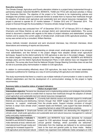 Executive summary
The Climate Change, Agriculture and Poverty alleviation initiative is a project being implemented through a
partnership between ActionAid MJUMITA, MVIWATA, TOAM and TFCG with site-level activities in Kilosa
and Chamwino Districts. The objective of the project is for Tanzania to be implementing policies and
strategies that prioritise support to small-scale farmers to enable them to improve their livelihoods through
the adoption of climate smart agriculture and sustainable land and natural resources management. The
project is planned to operate for 27 months between 1st October 2012 and 31st December 2014. The
project is financed through the Accountability in Tanzania climate change funding window.

This baseline study was conducted from 14th of December 2012 to 14th of February 2013 in 8 villages in
Chamwino and Kilosa Districts as well as amongst district and national-level stakeholders. The survey
aimed to document a baseline with regards to the status of project indicators and stakeholders’ progress
markers and to assess the current uptake of climate-smart, small-scale (C3S) agricultural practices. The
survey was carried out by a consultant, William Nambiza.

Survey methods included: structured and semi structured interviews; key informant interviews; direct
observations and reviewing of reports and documents.

The study found that: the level of understanding on climate smart, small-scale agriculture is low amongst
most stakeholders; and few farmers in the project villages have adopted climate smart agricultural
techniques. Support by the district authority for C3S agriculture is also low in the project villages. Instead
the district targets ‘modernising’ projects that benefit a few villages each year. MJUMITA and MVIWATA
strategic plans and the District Agricultural Development Plans in both districts have not integrated C3S
agriculture. The survey also found that the National Climate Change Steering Committee does not see that
its role is to promote policy harmonisation in relation to C3S agriculture.

In relation to communicating effectively about C3S agriculture, the study found that most stakeholders
expressed a preference for meetings as a way of communicating C3S agriculture and related activities.

The study recommends that there is a need to use multiple methods of communication in order to reach the
different stakeholders and that the development of a communication strategy for the project is highly
recommended.

Summary table on baseline status of project indicators
Indicators                               Status at project start
Intermediate objective Tanzania has developed and is implementing policies and strategies that prioritise
support to small-scale farmers to enable them to improve their livelihoods through the adoption of climate
smart agriculture and sustainable land and natural resources management.
Intermediate Objective Indicator 1: Currently both districts receive and provide support to small-scale
Districts are receiving and distributing farmers through their DADP budget from the government and
resources to support small-scale from the private sector. Support includes: provision of drought
farmers to adopt more climate smart resistant seeds and fertilizers. Less support has been directed to
agriculture.                             supporting farmers to adopt C3S agriculture practices.
Immediate Objective 1: Small-scale farmers and other stakeholders are demanding the integration of
climate smart, small-scale agriculture and sustainable land and natural resources management in national
policy and policy implementation.
Immediate Objective 1 Indicator 1.       MJUMITA and MVIWATA have made demands for increased
MJUMITA and MVIWATA Networks             support for C3S agriculture through meetings, especially during
make demands at local, national and      annual general meetings, where journalists are welcomed.
international level through media and Information from the meetings are believed to be communicated
meetings for increased support for       back to the local and general public by those media. Neither
C3S agriculture and improved natural network has organised more deliberate media campaigns on C3S
                                                      i
 