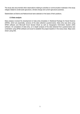 The study also documented other observations relating to activities or communication materials in the study
villages related to small-scale agriculture, climate change and current agriculture practices.

Stakeholders at District and National level were selected on the basis of their positions.

       2.3 Data analysis

Data analysis involved the development of data entry templates in Statistical Package for Social Science
(SPSS), which are essentially, versions of the data collection questionnaires. Data entry was done using
SPSS software and Microsoft Excel Spread Sheet as well as Geographic Information System (GIS)
software. On completion of data entry, an in-depth analysis of the data obtained from questionnaires was
undertaken using SPSS software and excel to establish the project baseline in the study areas. Maps were
drawn using GIS.




                                                       5
 