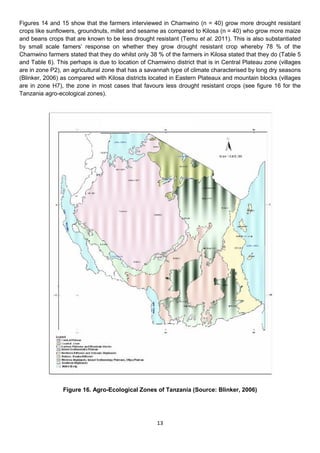 Figures 14 and 15 show that the farmers interviewed in Chamwino (n = 40) grow more drought resistant
crops like sunflowers, groundnuts, millet and sesame as compared to Kilosa (n = 40) who grow more maize
and beans crops that are known to be less drought resistant (Temu et al. 2011). This is also substantiated
by small scale famers’ response on whether they grow drought resistant crop whereby 78 % of the
Chamwino farmers stated that they do whilst only 38 % of the farmers in Kilosa stated that they do (Table 5
and Table 6). This perhaps is due to location of Chamwino district that is in Central Plateau zone (villages
are in zone P2), an agricultural zone that has a savannah type of climate characterised by long dry seasons
(Blinker, 2006) as compared with Kilosa districts located in Eastern Plateaux and mountain blocks (villages
are in zone H7), the zone in most cases that favours less drought resistant crops (see figure 16 for the
Tanzania agro-ecological zones).




                Figure 16. Agro-Ecological Zones of Tanzania (Source: Blinker, 2006)




                                                    13
 