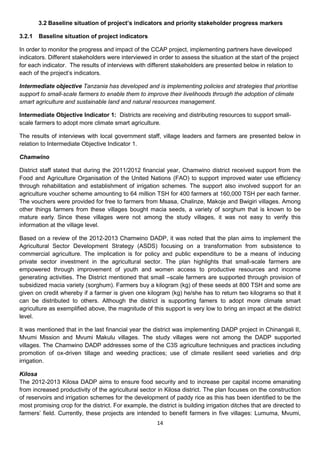 3.2 Baseline situation of project’s indicators and priority stakeholder progress markers

3.2.1   Baseline situation of project indicators

In order to monitor the progress and impact of the CCAP project, implementing partners have developed
indicators. Different stakeholders were interviewed in order to assess the situation at the start of the project
for each indicator. The results of interviews with different stakeholders are presented below in relation to
each of the project’s indicators.

Intermediate objective Tanzania has developed and is implementing policies and strategies that prioritise
support to small-scale farmers to enable them to improve their livelihoods through the adoption of climate
smart agriculture and sustainable land and natural resources management.

Intermediate Objective Indicator 1: Districts are receiving and distributing resources to support small-
scale farmers to adopt more climate smart agriculture.

The results of interviews with local government staff, village leaders and farmers are presented below in
relation to Intermediate Objective Indicator 1.

Chamwino

District staff stated that during the 2011/2012 financial year, Chamwino district received support from the
Food and Agriculture Organisation of the United Nations (FAO) to support improved water use efficiency
through rehabilitation and establishment of irrigation schemes. The support also involved support for an
agriculture voucher scheme amounting to 64 million TSH for 400 farmers at 160,000 TSH per each farmer.
The vouchers were provided for free to farmers from Msasa, Chalinze, Makoje and Bwigiri villages. Among
other things farmers from these villages bought macia seeds, a variety of sorghum that is known to be
mature early. Since these villages were not among the study villages, it was not easy to verify this
information at the village level.

Based on a review of the 2012-2013 Chamwino DADP, it was noted that the plan aims to implement the
Agricultural Sector Development Strategy (ASDS) focusing on a transformation from subsistence to
commercial agriculture. The implication is for policy and public expenditure to be a means of inducing
private sector investment in the agricultural sector. The plan highlights that small-scale farmers are
empowered through improvement of youth and women access to productive resources and income
generating activities. The District mentioned that small –scale farmers are supported through provision of
subsidized macia variety (sorghum). Farmers buy a kilogram (kg) of these seeds at 800 TSH and some are
given on credit whereby if a farmer is given one kilogram (kg) he/she has to return two kilograms so that it
can be distributed to others. Although the district is supporting famers to adopt more climate smart
agriculture as exemplified above, the magnitude of this support is very low to bring an impact at the district
level.

It was mentioned that in the last financial year the district was implementing DADP project in Chinangali II,
Mvumi Mission and Mvumi Makulu villages. The study villages were not among the DADP supported
villages. The Chamwino DADP addresses some of the C3S agriculture techniques and practices including
promotion of ox-driven tillage and weeding practices; use of climate resilient seed varieties and drip
irrigation.

Kilosa
The 2012-2013 Kilosa DADP aims to ensure food security and to increase per capital income emanating
from increased productivity of the agricultural sector in Kilosa district. The plan focuses on the construction
of reservoirs and irrigation schemes for the development of paddy rice as this has been identified to be the
most promising crop for the district. For example, the district is building irrigation ditches that are directed to
farmers’ field. Currently, these projects are intended to benefit farmers in five villages: Lumuma, Mvumi,
                                                        14
 