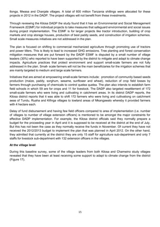 Ilonga, Mwasa and Chanjale villages. A total of 600 million Tanzania shillings were allocated for these
projects in 2012 in the DADP. The project villages will not benefit from these investments.

Through reviewing the Kilosa DADP the study found that it has an Environmental and Social Management
Framework (ESMF) for individual projects to take measures that safeguard environmental and social issues
during project implementation. The ESMF is for larger projects like tractor introduction, building of crop
markets and crop storage houses, production of best paddy seeds, and construction of irrigation schemes.
Small scale measures initiatives are not addressed in the plan.

The plan is focused on shifting to commercial mechanized agriculture through promoting use of tractors
and power tillers. This is likely to lead to increased GHG emissions. Tree planting and forest conservation
mitigation measures that are put forward by the DADP ESMF is disputed by a small number of village
leaders (30%) who reported to have been supported by the district to mitigate and adapt to climate change
impacts. Agriculture practices that protect environment and support small-scale farmers are not fully
addressed in the plan. Small- scale farmers will not be the main beneficiaries for the irrigation schemes that
are mainly targeted to medium and large scale farmers.

Initiatives that are aimed at empowering small-scale farmers include: promotion of community based seeds
production (maize, paddy, sorghum, sesame, sunflower and wheat), reduction of crop field losses by
farmers through purchasing of chemicals to control quelea quelea. The plan also intends to establish farm
field schools in which 59 are for crops and 11 for livestock. The DADP also targeted resettlement of 172
small-scale farmers who were living and cultivating in catchment areas. In its district DADP reports, the
Kilosa district reports that it was able to shift 172 farmers who were living and cultivationg on catchment
aeas of Tundu, Ruaha and Kifinga villages to lowland areas of Mkangawalo whereby it provided farmers
with 4 hectare each.

Delay of fund disbursement and having few field officers compared to area of implementation (i.e. number
of villages to number of village extension officers) is mentioned to be amongst the major constraints for
effective DADP implementation. For example, the Kilosa district officials said they normally prepare a
budget for the proceeding year in April and it is supposed to be received at the district at the end of July.
But this has not been the case as they normally receive the funds in November. Of current they have not
received the 2012/2013 budget to implement the plan that was planned in April 2012. On the other hand,
they admitted that currently at the district they are only 15 staff for agriculture sub-department and only 7
staffs for livestock sub-department with 132 extension officers in the villages.

At the village level

During this baseline survey, some of the village leaders from both Kilosa and Chamwino study villages
revealed that they have been at least receiving some support to adapt to climate change from the district
(Figure 17).




                                                     15
 
