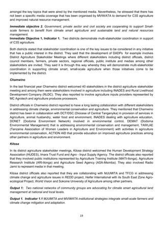 amongst the key topics that were aired by the mentioned media. Nevertheless, he stressed that there has
not been a specific media coverage that has been organised by MVIWATA to demand for C3S agriculture
and improved natural resource management.

Immediate objective 2. Government, private sector and civil society are cooperating to support Small-
scale farmers to benefit from climate smart agriculture and sustainable land and natural resources
management.
Immediate Objective 1, Indicator 1. Two districts demonstrate multi-stakeholder coordination in support
of C3S agriculture.

Both districts stated that stakeholder coordination is one of the key issues to be considered in any initiative
that has a public interest in the district. They said that the development of DADPs for example involves
District Agriculture Stakeholder Meetings where different stakeholders including district officials, district
council members, farmers, private sectors, regional officials, public institute and medias among other
stakeholders are invited. They said it is through this way whereby they will demonstrate multi-stakeholder
coordination in supporting climate smart, small-scale agriculture when those initiatives come to be
implemented by the district.

Chamwino

In the last financial year Chamwino district welcomed 40 stakeholders in the district agriculture stakeholder
meeting and among them were stakeholders involved in agriculture including INADES and Rural Livelihood
Development Company (RLDC). They also reported to involve agriculture inputs providers represented by
MC Agrotech and agriculture produces processors.

District officials in Chamwino district reported to have a long lasting collaboration with different stakeholders
in addressing climate change, environmental conservation and agriculture. They mentioned that Chamwino
district has been in collaboration with DCT/DSC (Diocese of Central Tanganyika) in provision of services in
Agriculture, animal husbandry, water food and environment, INADES dealing with agriculture education,
DONET (Dodoma Environment Network) involved in environmental control, DEMAT (Dodoma
Environmental Management) that is addressing environmental conservation and management, TAWLAE
(Tanzania Association of Women Leaders in Agriculture and Environment) with activities in agriculture
environmental conservation, ACTION AID that provide education on improved agriculture practices among
other partners in agriculture and environment.

Kilosa

In its district agriculture stakeholder meetings, Kilosa district welcomed the Human Development Strategy
Association (HUDES), Imara Trust Fund and Agro - Input Supply Agency. The district officials also reported
that they involved public institutions represented by Agriculture Training Institute (MATI-Ilonga), Agriculture
Research Institute (ARI-Ilonga) and Agriculture Seed Agency (ASA-Msimba). They also involved Radio
Jamii to represent media in that meeting.

Kilosa district officials also reported that they are collaborating with MJUMITA and TFCG in addressing
climate change and agriculture issues in REDD project, Heifer International with its South East Zone Agro-
ecological Project, World Vision and Sokoine University of Agriculture among other partners.

Output 1: Two national networks of community groups are advocating for climate smart agricultural land
management at national and local levels.

Output 1. Indicator 1.1 MJUMITA and MVIWATA institutional strategies integrate small-scale farmers and
climate change mitigation and adaptation.



                                                       19
 
