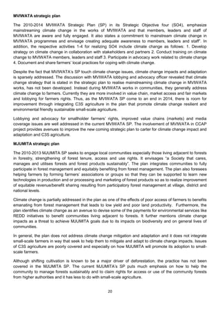 MVIWATA strategic plan

The 2010-2014 MVIWATA Strategic Plan (SP) in its Strategic Objective four (SO4), emphasize
mainstreaming climate change in the works of MVIWATA and that members, leaders and staff of
MVIWATA are aware and fully engaged. It also states a commitment to mainstream climate change in
MVIWATA programmes and envisage creating adequate awareness to members, leaders and staff”. In
addition, the respective activities 1-4 for realizing SO4 include climate change as follows: 1. Develop
strategy on climate change in collaboration with stakeholders and partners 2. Conduct training on climate
change to MVIWATA members, leaders and staff 3. Participate in advocacy work related to climate change
4. Document and share farmers’ local practices for coping with climate change.

Despite the fact that MVIWATA’s SP touch climate change issues, climate change impacts and adaptation
is sparsely addressed. The discussion with MVIWATA lobbying and advocacy officer revealed that climate
change strategy that is stated in the strategic plan to realise mainstreaming climate change in MVIWATA
works, has not been developed. Instead during MVIWATA works in communities, they generally address
climate change to farmers. Currently they are more involved in value chain, market access and fair markets
and lobbying for farmers rights. Thus, as the MVIWATA SP come to an end in 2014, there is room for
improvement through integrating C3S agriculture in the plan that promote climate change resilient and
environmental friendly sustainable small-scale agriculture.

Lobbying and advocacy for smallholder farmers’ rights, improved value chains (markets) and media
coverage issues are well addressed in the current MVIWATA SP. The involvement of MVIWATA in CCAP
project provides avenues to improve the new coming strategic plan to carter for climate change impact and
adaptation and C3S agriculture.

MJUMITA strategic plan

The 2010-2013 MJUMITA SP seeks to engage local communities especially those living adjacent to forests
in forestry, strengthening of forest tenure, access and use rights. It envisages “a Society that cares,
manages and utilises forests and forest products sustainably”. The plan integrates communities to fully
participate in forest management and equitably benefiting from forest management. The plan also foresees
helping farmers by forming farmers’ associations or groups so that they can be supported to learn new
technologies in production and or processing and marketing of forest products so as to realize improvement
of equitable revenue/benefit sharing resulting from participatory forest management at village, district and
national levels.

Climate change is partially addressed in the plan as one of the effects of poor access of farmers to benefits
emanating from forest management that leads to low yield and poor land productivity. Furthermore, the
plan identifies climate change as an avenue to devise some of the payments for environmental services like
REDD initiatives to benefit communities living adjacent to forests. It further mentions climate change
impacts as a threat to achieve MJUMITA goals due to its impacts on biodiversity and on general lives of
communities.

In general, the plan does not address climate change mitigation and adaptation and it does not integrate
small-scale farmers in way that seek to help them to mitigate and adapt to climate change impacts. Issues
of C3S agriculture are poorly covered and especially on how MJUMITA will promote its adoption to small-
scale farmers.

Although shifting cultivation is known to be a major driver of deforestation, the practice has not been
covered in the MJUMITA SP. The current MJUMITA’s SP puts much emphasis on how to help the
community to manage forests sustainably and to claim rights for access or use of the community forests
from higher authorities and it has less to do with small-scale agriculture.


                                                     20
 