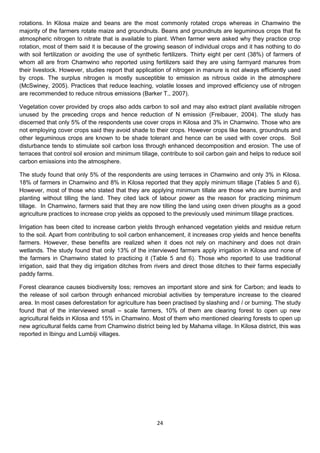 rotations. In Kilosa maize and beans are the most commonly rotated crops whereas in Chamwino the
majority of the farmers rotate maize and groundnuts. Beans and groundnuts are leguminous crops that fix
atmospheric nitrogen to nitrate that is available to plant. When farmer were asked why they practice crop
rotation, most of them said it is because of the growing season of individual crops and it has nothing to do
with soil fertilization or avoiding the use of synthetic fertilizers. Thirty eight per cent (38%) of farmers of
whom all are from Chamwino who reported using fertilizers said they are using farmyard manures from
their livestock. However, studies report that application of nitrogen in manure is not always efficiently used
by crops. The surplus nitrogen is mostly susceptible to emission as nitrous oxide in the atmosphere
(McSwiney, 2005). Practices that reduce leaching, volatile losses and improved efficiency use of nitrogen
are recommended to reduce nitrous emissions (Barker T., 2007).

Vegetation cover provided by crops also adds carbon to soil and may also extract plant available nitrogen
unused by the preceding crops and hence reduction of N emission (Freibauer, 2004). The study has
discerned that only 5% of the respondents use cover crops in Kilosa and 3% in Chamwino. Those who are
not employing cover crops said they avoid shade to their crops. However crops like beans, groundnuts and
other leguminous crops are known to be shade tolerant and hence can be used with cover crops. Soil
disturbance tends to stimulate soil carbon loss through enhanced decomposition and erosion. The use of
terraces that control soil erosion and minimum tillage, contribute to soil carbon gain and helps to reduce soil
carbon emissions into the atmosphere.

The study found that only 5% of the respondents are using terraces in Chamwino and only 3% in Kilosa.
18% of farmers in Chamwino and 8% in Kilosa reported that they apply minimum tillage (Tables 5 and 6).
However, most of those who stated that they are applying minimum tillate are those who are burning and
planting without tilling the land. They cited lack of labour power as the reason for practicing minimum
tillage. In Chamwino, farmers said that they are now tilling the land using oxen driven ploughs as a good
agriculture practices to increase crop yields as opposed to the previously used minimum tillage practices.

Irrigation has been cited to increase carbon yields through enhanced vegetation yields and residue return
to the soil. Apart from contributing to soil carbon enhancement, it increases crop yields and hence benefits
farmers. However, these benefits are realized when it does not rely on machinery and does not drain
wetlands. The study found that only 13% of the interviewed farmers apply irrigation in Kilosa and none of
the farmers in Chamwino stated to practicing it (Table 5 and 6). Those who reported to use traditional
irrigation, said that they dig irrigation ditches from rivers and direct those ditches to their farms especially
paddy farms.

Forest clearance causes biodiversity loss; removes an important store and sink for Carbon; and leads to
the release of soil carbon through enhanced microbial activities by temperature increase to the cleared
area. In most cases deforestation for agriculture has been practised by slashing and / or burning. The study
found that of the interviewed small – scale farmers, 10% of them are clearing forest to open up new
agricultural fields in Kilosa and 15% in Chamwino. Most of them who mentioned clearing forests to open up
new agricultural fields came from Chamwino district being led by Mahama village. In Kilosa district, this was
reported in Ibingu and Lumbiji villages.




                                                      24
 