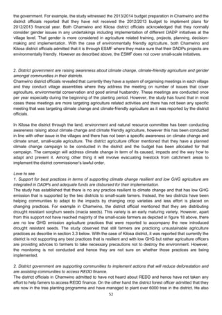 the government. For example, the study witnessed the 2013/2014 budget preparation in Chamwino and the
district officials reported that they have not received the 2012/2013 budget to implement plans for
2012/2013 financial year. Both Chamwino and Kilosa district officials acknowledged that they normally
consider gender issues in any undertakings including implementation of different DADP initiatives at the
village level. That gender is more considered in agriculture related training, projects, planning, decision-
making and implementation. With the case of environmentally friendly agriculture, both Chamwino and
Kilosa district officials admitted that it is through ESMF where they make sure that their DADPs projects are
environmentally friendly. However as described above, the ESMF does not cover small-scale initiatives.


2. District government are raising awareness about climate change, climate-friendly agriculture and gender
amongst communities in their districts.
Chamwino district officials revealed that currently they have a system of organising meetings in each village
and they conduct village assemblies where they address the meeting on number of issues that cover
agriculture, environmental conservation and good animal husbandry. These meetings are conducted once
per year especially during the beginning of the planting period. However, the study has found that in most
cases these meetings are more targeting agriculture related activities and there has not been any specific
meeting that was targeting climate change and climate-friendly agriculture as it was reported by the district
officials.

In Kilosa the district through the land, environment and natural resource committee has been conducting
awareness raising about climate change and climate friendly agriculture, however this has been conducted
in line with other issue in the villages and there has not been a specific awareness on climate change and
climate smart, small-scale agriculture. The district agriculture officer mentioned that they have a planned
climate change campaign to be conducted in the district and the budget has been allocated for that
campaign. The campaign will address climate change in term of its caused, impacts and the way how to
adapt and prevent it. Among other thing it will involve evacuating livestock from catchment areas to
implement the district commissioner’s lawful order.

Love to see
1. Support for best practices in terms of supporting climate change resilient and low GHG agriculture are
integrated in DADPs and adequate funds are disbursed for their implementation.
The study has established that there is no any practice resilient to climate change and that has low GHG
emission that is supported by the two districts to small-scale famers. Instead, the two districts have been
helping communities to adapt to the impacts by changing crop varieties and less effort is placed on
changing practices. For example in Chamwino, the district official mentioned that they are distributing
drought resistant sorghum seeds (macia seeds). This variety is an early maturing variety. However, apart
from this support not have reached majority of the small-scale farmers as depicted in figure 18 above, there
are no low GHG emission agriculture practices that were reported to accompany the new introduced
drought resistant seeds. The study observed that still farmers are practicing unsustainable agriculture
practices as describe in section 3.3 below. With the case of Kilosa district, it was reported that currently the
district is not supporting any best practices that is resilient and with low GHG but rather agriculture officers
are providing advices to farmers to take necessary precautions not to destroy the environment. However,
the monitoring is not conducted and hence they are not sure on whether those practices are being
implemented.

2. District government are supporting communities to implement actions that will reduce deforestation and
are assisting communities to access REDD finance.
The district officials in Chamwino admitted to have not heard about REDD and hence have not taken any
effort to help famers to access REDD finance. On the other hand the district forest officer admitted that they
are now in the tree planting programme and have managed to plant over 6000 tree in the district. He also
                                                    52
 
