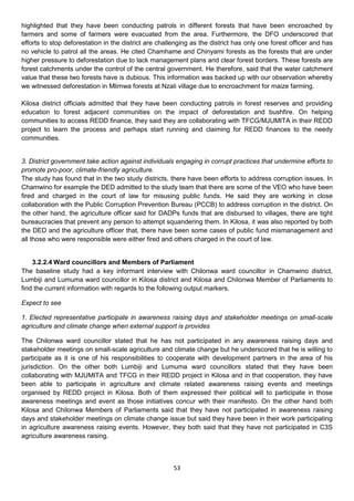 highlighted that they have been conducting patrols in different forests that have been encroached by
farmers and some of farmers were evacuated from the area. Furthermore, the DFO underscored that
efforts to stop deforestation in the district are challenging as the district has only one forest officer and has
no vehicle to patrol all the areas. He cited Chamhame and Chinyami forests as the forests that are under
higher pressure to deforestation due to lack management plans and clear forest borders. These forests are
forest catchments under the control of the central government. He therefore, said that the water catchment
value that these two forests have is dubious. This information was backed up with our observation whereby
we witnessed deforestation in Mlimwa forests at Nzali village due to encroachment for maize farming.

Kilosa district officials admitted that they have been conducting patrols in forest reserves and providing
education to forest adjacent communities on the impact of deforestation and bushfire. On helping
communities to access REDD finance, they said they are collaborating with TFCG/MJUMITA in their REDD
project to learn the process and perhaps start running and claiming for REDD finances to the needy
communities.


3. District government take action against individuals engaging in corrupt practices that undermine efforts to
promote pro-poor, climate-friendly agriculture.
The study has found that in the two study districts, there have been efforts to address corruption issues. In
Chamwino for example the DED admitted to the study team that there are some of the VEO who have been
fired and charged in the court of law for misusing public funds. He said they are working in close
collaboration with the Public Corruption Prevention Bureau (PCCB) to address corruption in the district. On
the other hand, the agriculture officer said for DADPs funds that are disbursed to villages, there are tight
bureaucracies that prevent any person to attempt squandering them. In Kilosa, it was also reported by both
the DED and the agriculture officer that, there have been some cases of public fund mismanagement and
all those who were responsible were either fired and others charged in the court of law.


    3.2.2.4 Ward councillors and Members of Parliament
The baseline study had a key informant interview with Chilonwa ward councillor in Chamwino district,
Lumbiji and Lumuma ward councillor in Kilosa district and Kilosa and Chilonwa Member of Parliaments to
find the current information with regards to the following output markers.

Expect to see

1. Elected representative participate in awareness raising days and stakeholder meetings on small-scale
agriculture and climate change when external support is provides

The Chilonwa ward councillor stated that he has not participated in any awareness raising days and
stakeholder meetings on small-scale agriculture and climate change but he underscored that he is willing to
participate as it is one of his responsibilities to cooperate with development partners in the area of his
jurisdiction. On the other both Lumbiji and Lumuma ward councillors stated that they have been
collaborating with MJUMITA and TFCG in their REDD project in Kilosa and in that cooperation, they have
been able to participate in agriculture and climate related awareness raising events and meetings
organised by REDD project in Kilosa. Both of them expressed their political will to participate in those
awareness meetings and event as those initiatives concur with their manifesto. On the other hand both
Kilosa and Chilonwa Members of Parliaments said that they have not participated in awareness raising
days and stakeholder meetings on climate change issue but said they have been in their work participating
in agriculture awareness raising events. However, they both said that they have not participated in C3S
agriculture awareness raising.



                                                       53
 