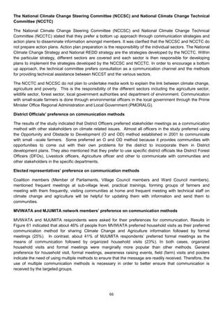 The National Climate Change Steering Committee (NCCSC) and National Climate Change Technical
Committee (NCCTC)

The National Climate Change Steering Committee (NCCSC) and National Climate Change Technical
Committee (NCCTC) stated that they prefer a bottom up approach through communication strategies and
action plans to disseminate information amongst members. It was clarified that the NCCSC and NCCTC do
not prepare action plans. Action plan preparation is the responsibility of the individual sectors. The National
Climate Change Strategy and National REDD strategy are the strategies developed by the NCCTC. Within
the particular strategy, different sectors are covered and each sector is then responsible for developing
plans to implement the strategies developed by the NCCSC and NCCTC. In order to encourage a bottom
up approach, the technical committee prefers consultation as a communication channel and the methods
for providing technical assistance between NCCST and the various sectors.

The NCCTC and NCCSC do not plan to undertake media work to explain the link between climate change,
agriculture and poverty. This is the responsibility of the different sectors including the agriculture sector,
wildlife sector, forest sector, local government authorities and department of environment. Communication
with small-scale farmers is done through environmental officers in the local government through the Prime
Minister Office Regional Administration and Local Government (PMORALG).

District Officials’ preference on communication methods

The results of the study indicated that District Officers preferred stakeholder meetings as a communication
method with other stakeholders on climate related issues. Almost all officers in the study preferred using
the Opportunity and Obstacle to Development (O and OD) method established in 2001 to communicate
with small –scale farmers. Some preferred an O and OD method because it provides communities with
opportunities to come out with their own problems for the district to incorporate them in District
development plans. They also mentioned that they prefer to use specific district officials like District Forest
Officers (DFOs), Livestock officers, Agriculture officer and other to communicate with communities and
other stakeholders in the specific departments.

Elected representatives’ preference on communication methods

Coalition members (Member of Parliaments, Village Council members and Ward Council members),
mentioned frequent meetings at sub-village level, practical trainings, forming groups of farmers and
meeting with them frequently, visiting communities at home and frequent meeting with technical staff on
climate change and agriculture will be helpful for updating them with information and send them to
communities.

MVIWATA and MJUMITA network members’ preference on communication methods

MVIWATA and MJUMITA respondents were asked for their preferences for communication. Results in
Figure 61 indicated that about 46% of people from MVIWATA preferred household visits as their preferred
communication method for sharing Climate Change and Agriculture information followed by formal
meetings (25%). In contrast, about 41% of MJUMITA respondents’ preferred formal meetings as the
means of communication followed by organized household visits (23%). In both cases, organized
household visits and formal meetings were marginally more popular than other methods. General
preference for household visit, formal meetings, awareness raising events, field (farm) visits and posters
indicate the need of using multiple methods to ensure that the message are readily received. Therefore, the
use of multiple communication methods is necessary in order to better ensure that communication is
received by the targeted groups.




                                                      66
 
