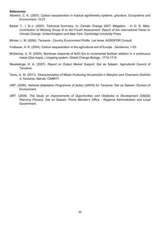 References
Albretch, C. K. (2003). Carbon sequestration in tropical agroforestry systems. griculture, Ecosystems and
       Environment, 15-27.

Barker T., I. B.-J. (2007). Technical Summary. In: Climate Change 2007: Mitigation. . In O. R. Metz,
       Contribution of Working Group III to the Fourth Assessment. Report of the International Panel on
       Climate Change. United Kingdom and New York: Cambridge University Press.

Blinker, L. M. (2006). Tanzania - Country Environment Profile. Les Isnes: AGROFOR Consult.

Freibauer, A. R. (2004). Carbon sequestration in the agricultural soil of Europe . Geoderma, 1-23.

McSwiney, C. R. (2005). Nonlinear response of N2O flux to incremental fertilizer addition in a continuous
      maize (Zea maysL.) cropping system. Global Change Biology,, 1712-1719.

Mwakalinga, H. A. (2007). Report on Output Market Support. Dar es Salaam: Agricultural Council of
     Tanzania.

Temu, A. M. (2011). Characterization of Maize Producing Households in Manyoni and Chamwino Districts
      in Tanzania. Nairobi: CIMMYT.

URT. (2006). National Adaptation Programme of Action (NAPA) for Tanzania. Dar es Salaam: Division of
      Environment .

URT. (2008). The Study on Improvements of Opportunities and Obstacles to Development (O&OD)
      Planning Process. Dar es Salaam: Prime Minister’s Office - Regional Administration and Local
      Government.




                                                     69
 
