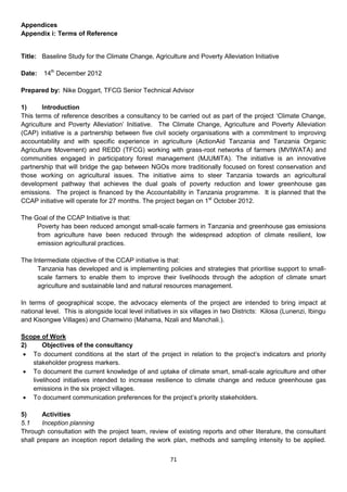 Appendices
Appendix i: Terms of Reference


Title: Baseline Study for the Climate Change, Agriculture and Poverty Alleviation Initiative

Date:   14th December 2012

Prepared by: Nike Doggart, TFCG Senior Technical Advisor

1)      Introduction
This terms of reference describes a consultancy to be carried out as part of the project ‘Climate Change,
Agriculture and Poverty Alleviation’ Initiative. The Climate Change, Agriculture and Poverty Alleviation
(CAP) initiative is a partnership between five civil society organisations with a commitment to improving
accountability and with specific experience in agriculture (ActionAid Tanzania and Tanzania Organic
Agriculture Movement) and REDD (TFCG) working with grass-root networks of farmers (MVIWATA) and
communities engaged in participatory forest management (MJUMITA). The initiative is an innovative
partnership that will bridge the gap between NGOs more traditionally focused on forest conservation and
those working on agricultural issues. The initiative aims to steer Tanzania towards an agricultural
development pathway that achieves the dual goals of poverty reduction and lower greenhouse gas
emissions. The project is financed by the Accountability in Tanzania programme. It is planned that the
CCAP initiative will operate for 27 months. The project began on 1st October 2012.

The Goal of the CCAP Initiative is that:
     Poverty has been reduced amongst small-scale farmers in Tanzania and greenhouse gas emissions
     from agriculture have been reduced through the widespread adoption of climate resilient, low
     emission agricultural practices.

The Intermediate objective of the CCAP initiative is that:
      Tanzania has developed and is implementing policies and strategies that prioritise support to small-
      scale farmers to enable them to improve their livelihoods through the adoption of climate smart
      agriculture and sustainable land and natural resources management.

In terms of geographical scope, the advocacy elements of the project are intended to bring impact at
national level. This is alongside local level initiatives in six villages in two Districts: Kilosa (Lunenzi, Ibingu
and Kisongwe Villages) and Chamwino (Mahama, Nzali and Manchali.).

Scope of Work
2)     Objectives of the consultancy
  To document conditions at the start of the project in relation to the project’s indicators and priority
   stakeholder progress markers.
  To document the current knowledge of and uptake of climate smart, small-scale agriculture and other
   livelihood initiatives intended to increase resilience to climate change and reduce greenhouse gas
   emissions in the six project villages.
  To document communication preferences for the project’s priority stakeholders.

5)      Activities
5.1     Inception planning
Through consultation with the project team, review of existing reports and other literature, the consultant
shall prepare an inception report detailing the work plan, methods and sampling intensity to be applied.


                                                        71
 