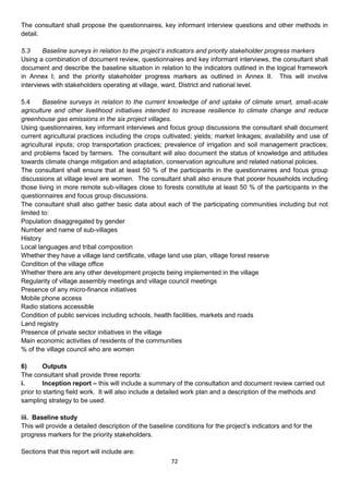The consultant shall propose the questionnaires, key informant interview questions and other methods in
detail.

5.3     Baseline surveys in relation to the project’s indicators and priority stakeholder progress markers
Using a combination of document review, questionnaires and key informant interviews, the consultant shall
document and describe the baseline situation in relation to the indicators outlined in the logical framework
in Annex I; and the priority stakeholder progress markers as outlined in Annex II. This will involve
interviews with stakeholders operating at village, ward, District and national level.

5.4     Baseline surveys in relation to the current knowledge of and uptake of climate smart, small-scale
agriculture and other livelihood initiatives intended to increase resilience to climate change and reduce
greenhouse gas emissions in the six project villages.
Using questionnaires, key informant interviews and focus group discussions the consultant shall document
current agricultural practices including the crops cultivated; yields; market linkages; availability and use of
agricultural inputs; crop transportation practices; prevalence of irrigation and soil management practices;
and problems faced by farmers. The consultant will also document the status of knowledge and attitudes
towards climate change mitigation and adaptation, conservation agriculture and related national policies.
The consultant shall ensure that at least 50 % of the participants in the questionnaires and focus group
discussions at village level are women. The consultant shall also ensure that poorer households including
those living in more remote sub-villages close to forests constitute at least 50 % of the participants in the
questionnaires and focus group discussions.
The consultant shall also gather basic data about each of the participating communities including but not
limited to:
Population disaggregated by gender
Number and name of sub-villages
History
Local languages and tribal composition
Whether they have a village land certificate, village land use plan, village forest reserve
Condition of the village office
Whether there are any other development projects being implemented in the village
Regularity of village assembly meetings and village council meetings
Presence of any micro-finance initiatives
Mobile phone access
Radio stations accessible
Condition of public services including schools, health facilities, markets and roads
Land registry
Presence of private sector initiatives in the village
Main economic activities of residents of the communities
% of the village council who are women

6)       Outputs
The consultant shall provide three reports:
i.       Inception report – this will include a summary of the consultation and document review carried out
prior to starting field work. It will also include a detailed work plan and a description of the methods and
sampling strategy to be used.

iii. Baseline study
This will provide a detailed description of the baseline conditions for the project’s indicators and for the
progress markers for the priority stakeholders.

Sections that this report will include are:
                                                       72
 