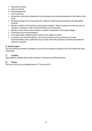    Executive summary
      Table of contents
      Acknowledgements
      List of acronyms
      Introduction outlining the objectives of the consultancy and providing background information to the
       study
      Sampling strategy this will summarise the criteria for selecting the participants in the data gather
       exercise;
      Results in relation to the indicators and progress markers. Where necessary the data can also be
       included in annexes in order to enhance the flow of the document;
      Results in terms of the current situation in relation to agriculture in the project villages
      Conclusions and recommendations
      In the appendices, detailed profiles of each of the villages surveyed
      Conclusion and recommendations: this will summarise any key conclusions and make
       recommendations with a particular focus on areas where the consultant considers that additional
       research is required.

iii. Activity report
This will outline the activities undertaken as part of the consultancy including a list of the people who were
interviewed.

7)     Location
Data collection will take place in Dar es Salaam, Chamwino and Kilosa Districts.

8)     Timing
This work is due to be completed before 15th February 2013.




                                                      73
 