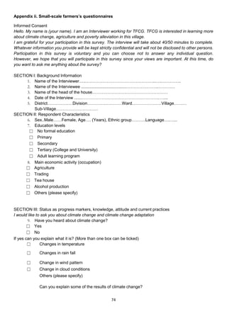 Appendix ii. Small-scale farmers’s questionnaires

Informed Consent
Hello. My name is (your name). I am an Interviewer working for TFCG. TFCG is interested in learning more
about climate change, agriculture and poverty alleviation in this village.
I am grateful for your participation in this survey. The interview will take about 40/50 minutes to complete.
Whatever information you provide will be kept strictly confidential and will not be disclosed to other persons.
Participation in this survey is voluntary and you can choose not to answer any individual question.
However, we hope that you will participate in this survey since your views are important. At this time, do
you want to ask me anything about the survey?

SECTION I: Background Information
     1. Name of the Interviewer…..…………………………………………..…..…………..
     2. Name of the Interviewee .......................................…………………..…………
     3. Name of the head of the house………………………………………………
     4. Date of the Interview .......……………………………………………….…....
     5. District………………Division………….…………Ward…………………Village………
         Sub-Village…………………………
SECTION II: Respondent Characteristics
     6. Sex..Male……Female, Age…. (Years), Ethnic group……….Language….…...
     7. Education levels
      ☐ No formal education
      ☐ Primary
      ☐ Secondary
      ☐ Tertiary (College and University)
      ☐ Adult learning program
     8. Main economic activity (occupation)
     ☐ Agriculture
     ☐ Trading
     ☐ Tea house
     ☐ Alcohol production
     ☐ Others (please specify)


SECTION III: Status as progress markers, knowledge, attitude and current practices
I would like to ask you about climate change and climate change adaptation
        9. Have you heard about climate change?
        ☐ Yes
        ☐ No
If yes can you explain what it is? (More than one box can be ticked)
        ☐      Changes in temperature

       ☐      Changes in rain fall

       ☐      Change in wind pattern
       ☐      Change in cloud conditions
              Others (please specify)

              Can you explain some of the results of climate change?


                                                      74
 