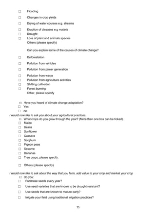 ☐      Flooding

      ☐      Changes in crop yields

      ☐      Drying of water courses e.g. streams

      ☐      Eruption of diseases e.g malaria
      ☐      Drought
      ☐      Loss of plant and animals species
             Others (please specify)

             Can you explain some of the causes of climate change?

      ☐      Deforestation

      ☐      Pollution from vehicles

      ☐      Pollution from power generation

      ☐      Pollution from waste
      ☐      Pollution from agriculture activities
      ☐      Shifting cultivation
      ☐      Forest burning
             Other, please specify


       10. Have you heard of climate change adaptation?
       ☐ Yes
       ☐ No
I would now like to ask you about your agricultural practices.
       11. What crops do you grow through the year? (More than one box can be ticked).
       ☐ Maize
       ☐ Beans
       ☐ Sunflower
       ☐ Cassava
       ☐ Sorghum
       ☐ Pigeon peas
       ☐ Sesame
       ☐ Bananas
       ☐ Tree crops, please specify.

      ☐ Others (please specify)

I would now like to ask about the way that you farm, add value to your crop and market your crop
       12. Do you:
       ☐    Purchase seeds every year?
      ☐     Use seed varieties that are known to be drought resistant?
      ☐     Use seeds that are known to mature early?

      ☐     Irrigate your field using traditional irrigation practices?


                                                        75
 