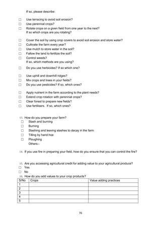 If so, please describe:

☐    Use terracing to avoid soil erosion?
☐    Use perennial crops?
☐    Rotate crops on a given field from one year to the next?
     If so which crops are you rotating?

☐    Cover the soil by using crop covers to avoid soil erosion and store water?
☐    Cultivate the farm every year?
☐    Use mulch to store water in the soil?
☐    Fallow the land to fertilize the soil?
☐    Control weeds?
     If so, which methods are you using?

☐    Do you use herbicides? If so which one?

☐    Use uphill and downhill ridges?
☐    Mix crops and trees in your fields?
☐    Do you use pesticides? If so, which ones?

☐    Apply nutrient in the farm according to the plant needs?
☐    Extend crop rotation with perennial crops?
☐    Clear forest to prepare new fields?
☐    Use fertilisers. If so, which ones?


13. How do you prepare your farm?
 ☐    Slash and burning
 ☐    Burning
 ☐    Slashing and leaving slashes to decay in the farm
 ☐    Tilling by hand hoe
 ☐    Ploughing
      Others:-

14. If you use fire in preparing your field, how do you ensure that you can control the fire?


15. Are you accessing agricultural credit for adding value to your agricultural produce?
☐ Yes
☐ No
16. How do you add values to your crop products?
S/No    Crops                                          Value adding practices
1
2
3
4
5



                                               76
 