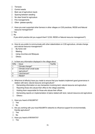 ☐   Terraces
☐   Control weeds
☐   Best use of agriculture inputs
☐   Spacing between seedling
☐   No clear forest for agriculture
☐   Fire managements
☐   Other (please specify)

27. Have you ever supported other farmers in other villages on C3S practices, REDD and Natural
     resource management?
☐ Yes
☐ No
   If yes which practice did you support them? (C3S, REDD or Natural resource management?)
   …………………………………………………………………………………………………………………
   …………………………………………………………………………………………………………………
28. How do you prefer to communicate with other stakeholders on C3S agriculture, climate change
     and natural resource management?
☐      By home visit
☐      Meeting
☐      Using churches and Mosques
☐      Others:

29. Is there any information displayed in the village about
 S/No     Issue                                     Yes/No
 1        Climate change?
 2        Climate smart small scale
          agriculture?
 3        Land tenure?
 4        REDD?

30. What kind of effort(s) have you made to ensure that your leaders implement good governance in
    relation with land, natural resource and agriculture?
 ☐ Demanding information on any transaction involving land, natural resource and agriculture
 ☐ Reporting those who abuse their office to the village assembly
 ☐ Holding them responsible for those who abuse their offices
 ☐ Demanding reports on implementation of plans related with land, natural resource and agriculture
 ☐ Others:-

31. Have you heard of MJUMITA?
 ☐ Yes
 ☐ No
32. Are you working with your local MJUMITA networks to influence support for environmentally
    friendly agriculture?
 ☐ Yes
 ☐ No
33. Have you heard of MVIWATA?
 ☐ Yes

                                              79
 