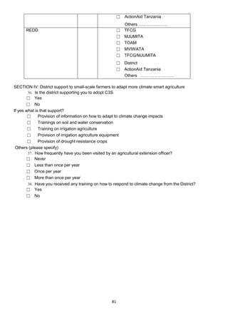 ☐    ActionAid Tanzania
                                                           Others …………………
      REDD                                            ☐    TFCG
                                                      ☐    MJUMITA
                                                      ☐    TOAM
                                                      ☐    MVIWATA
                                                      ☐    TFCG/MJUMITA
                                                      ☐ District
                                                      ☐ ActionAid Tanzania
                                                        Others ……………………

SECTION IV: District support to small-scale farmers to adapt more climate smart agriculture
        36. Is the district supporting you to adopt C3S
       ☐ Yes
       ☐ No
If yes what is that support?
        ☐     Provision of information on how to adapt to climate change impacts
        ☐     Trainings on soil and water conservation
        ☐     Training on irrigation agriculture
        ☐     Provision of irrigation agriculture equipment
        ☐     Provision of drought resistance crops
 Others (please specify)
        37. How frequently have you been visited by an agricultural extension officer?
       ☐ Never
       ☐ Less than once per year
       ☐ Once per year
       ☐ More than once per year
        38. Have you received any training on how to respond to climate change from the District?
       ☐ Yes
       ☐ No




                                                    81
 