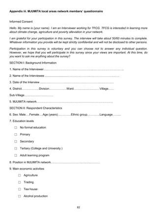 Appendix iii. MJUMITA local areas network members’ questionnaire


Informed Consent

Hello. My name is (your name). I am an Interviewer working for TFCG. TFCG is interested in learning more
about climate change, agriculture and poverty alleviation in your network.

I am grateful for your participation in this survey. The interview will take about 50/60 minutes to complete.
Whatever information you provide will be kept strictly confidential and will not be disclosed to other persons.

Participation in this survey is voluntary and you can choose not to answer any individual question.
However, we hope that you will participate in this survey since your views are important. At this time, do
you want to ask me anything about the survey?

SECTION I: Background Information

1. Name of the Interviewer…..………………………………………..…………………………..

2. Name of the Interviewee ............................…………………..…………………….……

3. Date of the Interview .......……………………………………………………….…....

4. District………………Division………………Ward………………………Village……

Sub-Village…………………………

5. MJUMITA network…………………………………………………………………….

SECTION II: Respondent Characteristics

6. Sex: Male….Female….Age (years)…………..Ethnic group………….Language……...

7. Education levels

   ☐ No formal education

   ☐ Primary

   ☐ Secondary

   ☐ Tertiary (College and University )

   ☐ Adult learning program

8. Position in MJUMITA network……………………………………………

9. Main economic activities

      ☐ Agriculture

      ☐ Trading

      ☐ Tea house

      ☐ Alcohol production


                                                      82
 