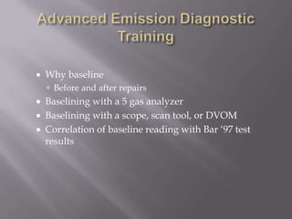  Why baseline
 Before and after repairs
 Baselining with a 5 gas analyzer
 Baselining with a scope, scan tool, or DVOM
 Correlation of baseline reading with Bar „97 test
results
 