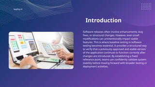 keploy.io
Introduction
Software releases often involve enhancements, bug
fixes, or structural changes. However, even small
modifications can unintentionally impact stable
features. This is where baseline testing in software
testing becomes essential. It provides a structured way
to verify that a previously approved and stable version
of the application continues to function correctly after
changes are introduced. By establishing a fixed
reference point, teams can confidently validate system
stability before moving forward with broader testing or
deployment activities.
 