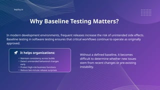 keploy.io
Why Baseline Testing Matters?
• Maintain consistency across builds
• Detect unintended behavioral changes
early
• Protect high-risk business functions
• Reduce last-minute release surprises
In modern development environments, frequent releases increase the risk of unintended side effects.
Baseline testing in software testing ensures that critical workflows continue to operate as originally
approved.
It helps organizations:
Without a defined baseline, it becomes
difficult to determine whether new issues
stem from recent changes or pre-existing
instability.
 