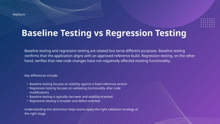 keploy.io
Baseline Testing vs Regression Testing
Baseline testing and regression testing are related but serve different purposes. Baseline testing
confirms that the application aligns with an approved reference build. Regression testing, on the other
hand, verifies that new code changes have not negatively affected existing functionality.
Key differences include:
• Baseline testing focuses on stability against a fixed reference version
• Regression testing focuses on validating functionality after code
modifications
• Baseline testing is typically narrower and stability-oriented
• Regression testing is broader and defect-oriented
Understanding this distinction helps teams apply the right validation strategy at
the right stage.
 
